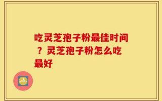 吃灵芝孢子粉最佳时间 ？灵芝孢子粉怎么吃最好