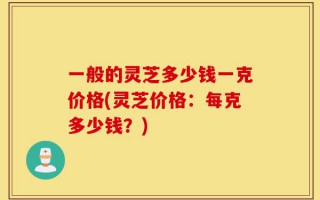 一般的灵芝多少钱一克价格(灵芝价格：每克多少钱？)