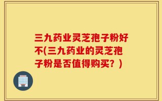 三九药业灵芝孢子粉好不(三九药业的灵芝孢子粉是否值得购买？)