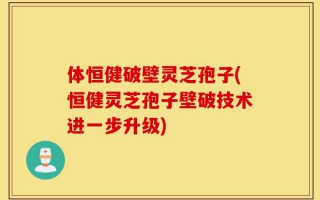 体恒健破壁灵芝孢子(恒健灵芝孢子壁破技术进一步升级)