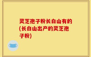 灵芝孢子粉长白山有的(长白山出产的灵芝孢子粉)