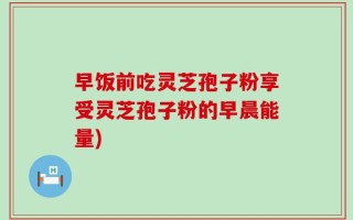 早饭前吃灵芝孢子粉享受灵芝孢子粉的早晨能量)