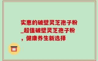 实惠的破壁灵芝孢子粉_超值破壁灵芝孢子粉，健康养生新选择