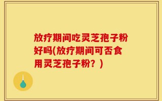 放疗期间吃灵芝孢子粉好吗(放疗期间可否食用灵芝孢子粉？)