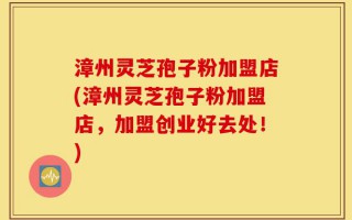 漳州灵芝孢子粉加盟店(漳州灵芝孢子粉加盟店，加盟创业好去处！)