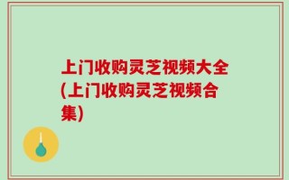 上门收购灵芝视频大全(上门收购灵芝视频合集)