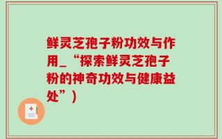 鲜灵芝孢子粉功效与作用_“探索鲜灵芝孢子粉的神奇功效与健康益处”)