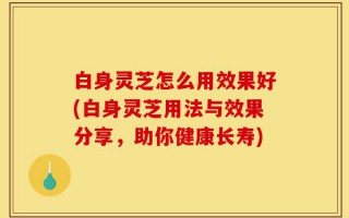 白身灵芝怎么用效果好(白身灵芝用法与效果分享，助你健康长寿)