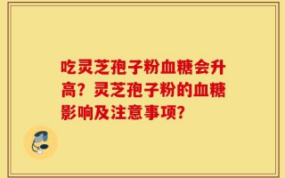 吃灵芝孢子粉血糖会升高？灵芝孢子粉的血糖影响及注意事项？
