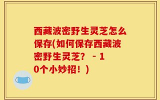 西藏波密野生灵芝怎么保存(如何保存西藏波密野生灵芝？ - 10个小妙招！)