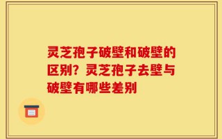 灵芝孢子破壁和破壁的区别？灵芝孢子去壁与破壁有哪些差别