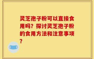 灵芝孢子粉可以直接食用吗？探讨灵芝孢子粉的食用方法和注意事项？