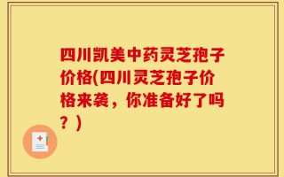 四川凯美中药灵芝孢子价格(四川灵芝孢子价格来袭，你准备好了吗？)