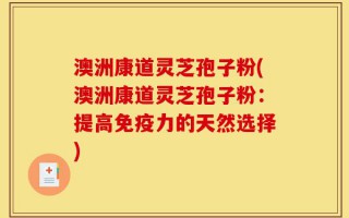 澳洲康道灵芝孢子粉(澳洲康道灵芝孢子粉：提高免疫力的天然选择)