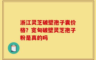 浙江灵芝破壁孢子囊价格？宽甸破壁灵芝孢子粉是真的吗