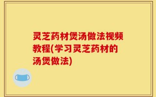 灵芝药材煲汤做法视频教程(学习灵芝药材的汤煲做法)