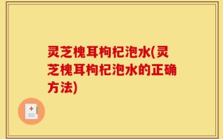 灵芝槐耳枸杞泡水(灵芝槐耳枸杞泡水的正确方法)