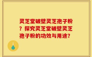 灵芝堂破壁灵芝孢子粉？探究灵芝堂破壁灵芝孢子粉的功效与用途？