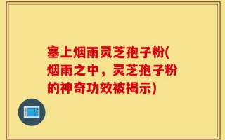塞上烟雨灵芝孢子粉(烟雨之中，灵芝孢子粉的神奇功效被揭示)