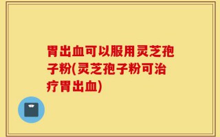 胃出血可以服用灵芝孢子粉(灵芝孢子粉可治疗胃出血)