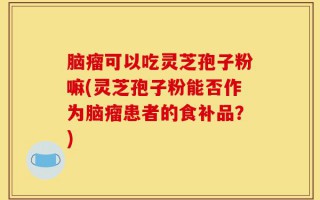 脑瘤可以吃灵芝孢子粉嘛(灵芝孢子粉能否作为脑瘤患者的食补品？)