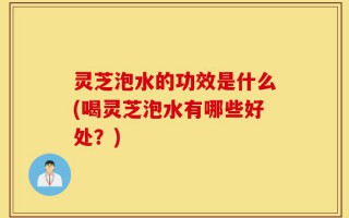 灵芝泡水的功效是什么(喝灵芝泡水有哪些好处？)