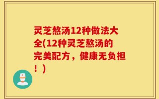 灵芝熬汤12种做法大全(12种灵芝熬汤的完美配方，健康无负担！)
