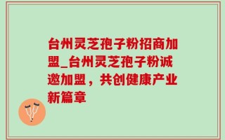 台州灵芝孢子粉招商加盟_台州灵芝孢子粉诚邀加盟，共创健康产业新篇章