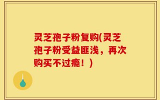 灵芝孢子粉复购(灵芝孢子粉受益匪浅，再次购买不过瘾！)
