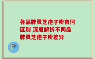 各品牌灵芝孢子粉有何区别 深度解析不同品牌灵芝孢子粉差异