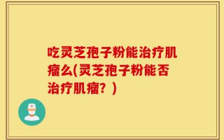 吃灵芝孢子粉能治疗肌瘤么(灵芝孢子粉能否治疗肌瘤？)