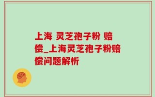上海 灵芝孢子粉 赔偿_上海灵芝孢子粉赔偿问题解析
