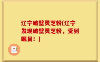 辽宁破壁灵芝粉(辽宁发现破壁灵芝粉，受到瞩目！)