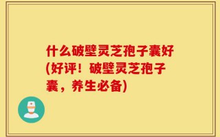 什么破壁灵芝孢子囊好(好评！破壁灵芝孢子囊，养生必备)