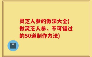 灵芝人参的做法大全(做灵芝人参，不可错过的50道制作方法)