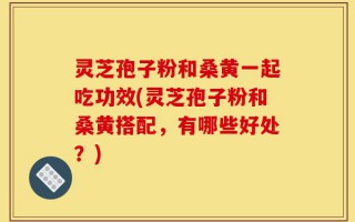 灵芝孢子粉和桑黄一起吃功效(灵芝孢子粉和桑黄搭配，有哪些好处？)