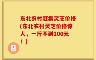 东北农村赶集灵芝价格(东北农村灵芝价格惊人，一斤不到100元！)