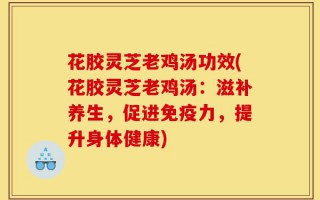花胶灵芝老鸡汤功效(花胶灵芝老鸡汤：滋补养生，促进免疫力，提升身体健康)