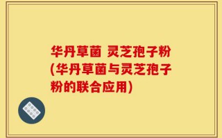 华丹草菌 灵芝孢子粉(华丹草菌与灵芝孢子粉的联合应用)