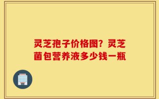 灵芝孢子价格图？灵芝菌包营养液多少钱一瓶