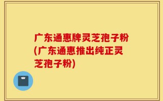 广东通惠牌灵芝孢子粉(广东通惠推出纯正灵芝孢子粉)