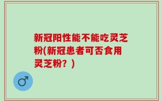 新冠阳性能不能吃灵芝粉(新冠患者可否食用灵芝粉？)