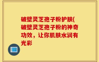 破壁灵芝孢子粉护肤(破壁灵芝孢子粉的神奇功效，让你肌肤水润有光彩
