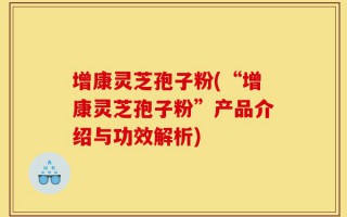 增康灵芝孢子粉(“增康灵芝孢子粉”产品介绍与功效解析)