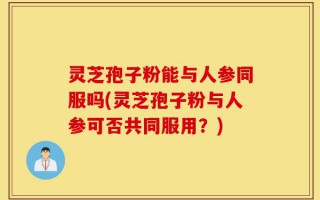 灵芝孢子粉能与人参同服吗(灵芝孢子粉与人参可否共同服用？)