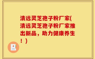 清远灵芝孢子粉厂家(清远灵芝孢子粉厂家推出新品，助力健康养生！)