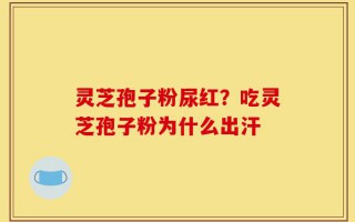 灵芝孢子粉尿红？吃灵芝孢子粉为什么出汗