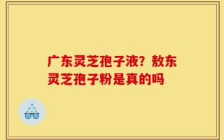 广东灵芝孢子液？敖东灵芝孢子粉是真的吗