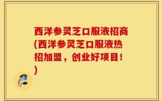 西洋参灵芝口服液招商(西洋参灵芝口服液热招加盟，创业好项目！)