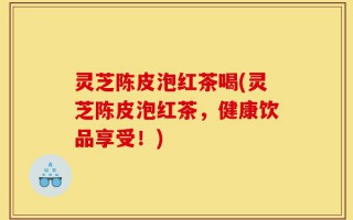灵芝陈皮泡红茶喝(灵芝陈皮泡红茶，健康饮品享受！)